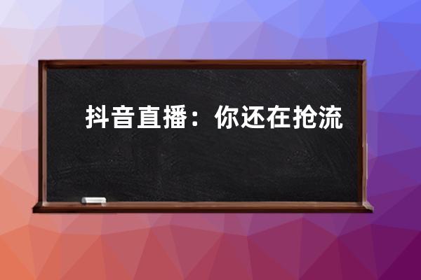 抖音直播：你还在抢流量，别人已经在抢人群资产了_抖音直播平台会给你流量 