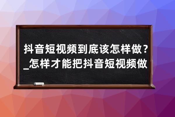 抖音短视频到底该怎样做？_怎样才能把抖音短视频做好 