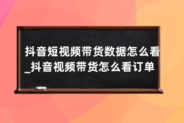 抖音短视频带货数据怎么看_抖音视频带货怎么看订单 