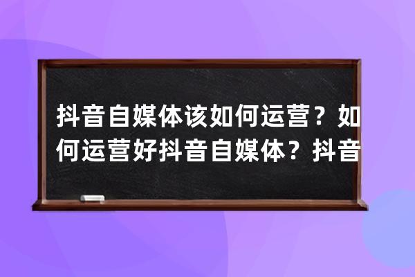 抖音自媒体该如何运营？如何运营好抖音自媒体？抖音运营技巧_抖音自媒体运 
