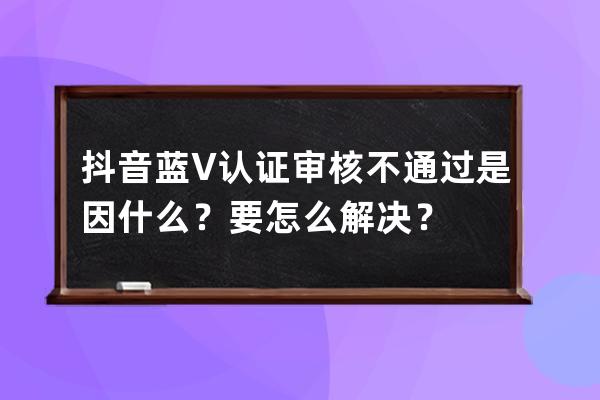 抖音蓝V认证审核不通过是因什么？要怎么解决？ 