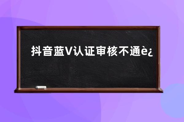 抖音蓝V认证审核不通过是因什么？要怎么解决？ 