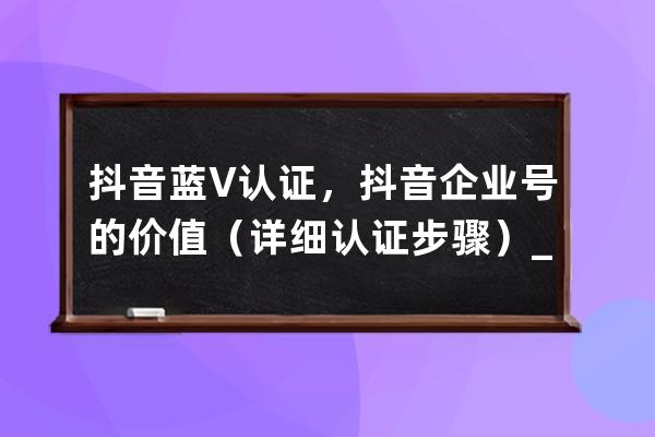 抖音蓝V认证，抖音企业号的价值（详细认证步骤）_抖音蓝v企业认证是什么意思 