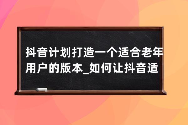 抖音计划打造一个适合老年用户的版本_如何让抖音适合老年人 