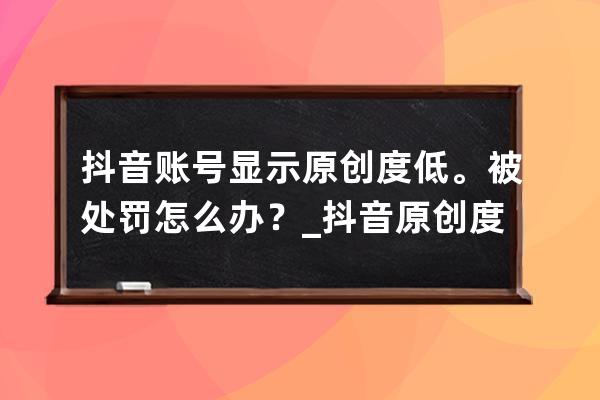 抖音账号显示原创度低。被处罚怎么办？_抖音原创度低会被处罚多久 