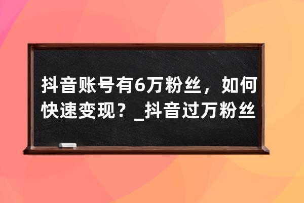 抖音账号有6万粉丝，如何快速变现？_抖音过万粉丝怎么弄的 