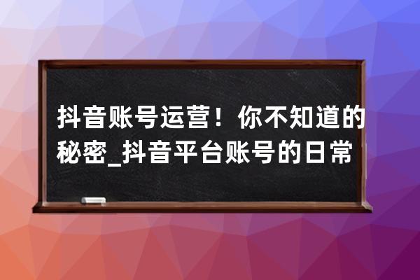 抖音账号运营！你不知道的秘密_抖音平台账号的日常运营 