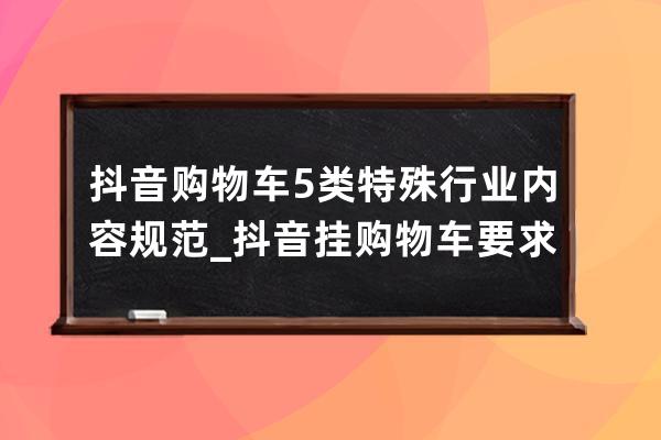 抖音购物车5类特殊行业内容规范_抖音挂购物车要求 