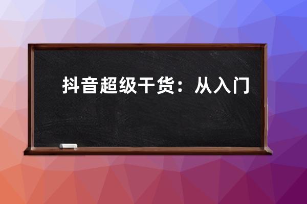 抖音超级干货：从入门到运营 全攻略！_抖音新手运营 