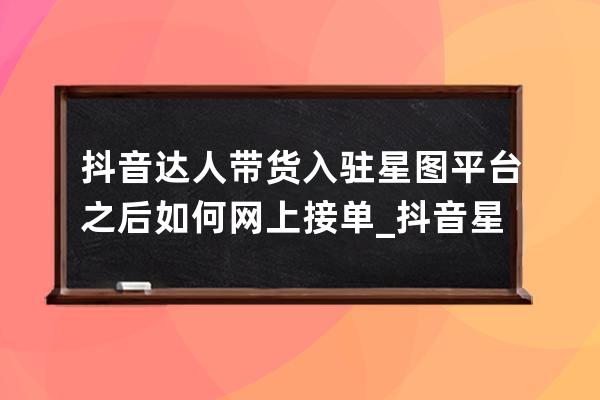 抖音达人带货入驻星图平台之后如何网上接单_抖音星图平台下单流程 