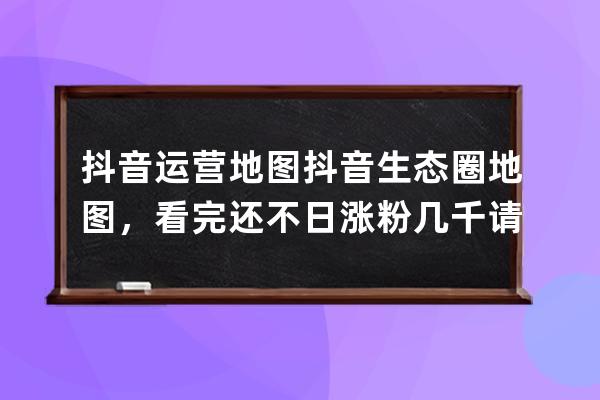 抖音运营地图+抖音生态圈地图，看完还不日涨粉几千请离手机2个月 