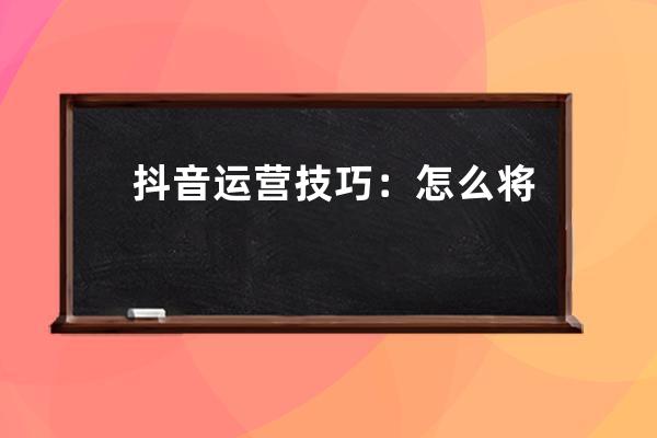 抖音运营技巧：怎么将抖音短视频做起来？&#8211;抖音短视频_抖音视频如何运营 