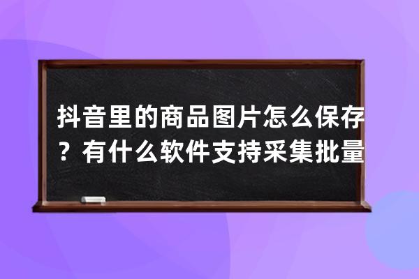 抖音里的商品图片怎么保存？有什么软件支持采集批量采集的吗？ 