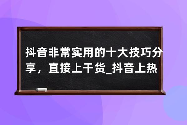 抖音非常实用的十大技巧分享，直接上干货_抖音上热门的10个最新小技巧 