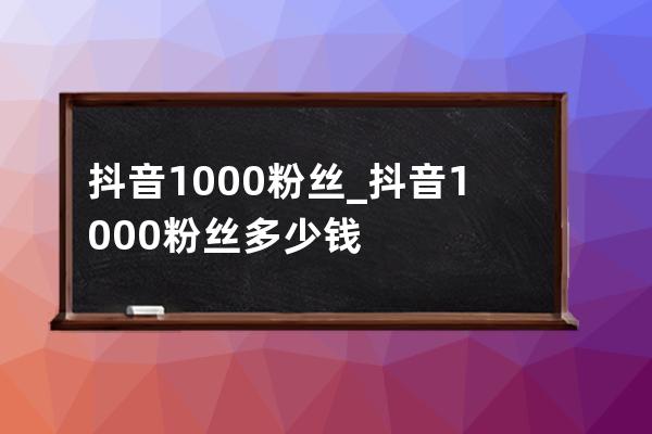 抖音1000粉丝_抖音1000粉丝多少钱 