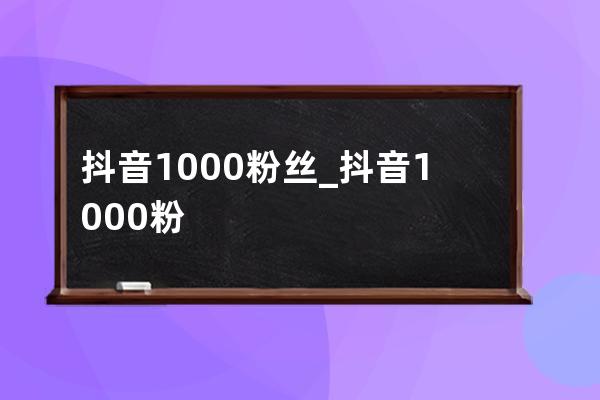 抖音1000粉丝_抖音1000粉丝多少钱 