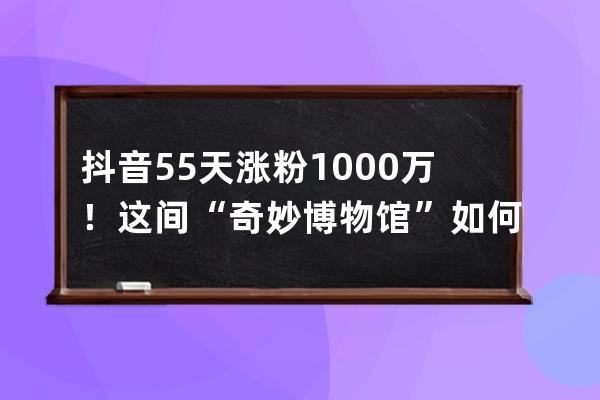 抖音55天涨粉1000万！这间“奇妙博物馆”如何讲好一个故事？