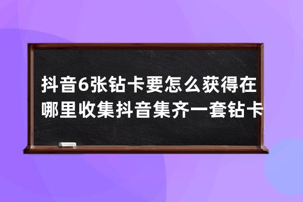 抖音6张钻卡要怎么获得在哪里收集 抖音集齐一套钻卡攻略介绍_抖音里的抖音钻 