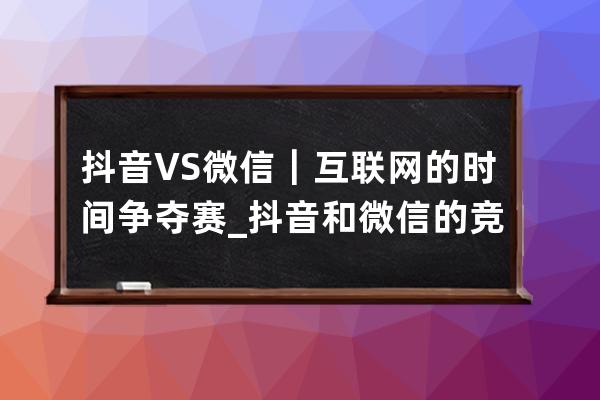 抖音 VS 微信｜互联网的时间争夺赛_抖音和微信的竞争 