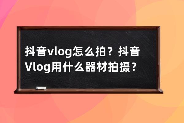 抖音vlog怎么拍？抖音Vlog用什么器材拍摄？ 