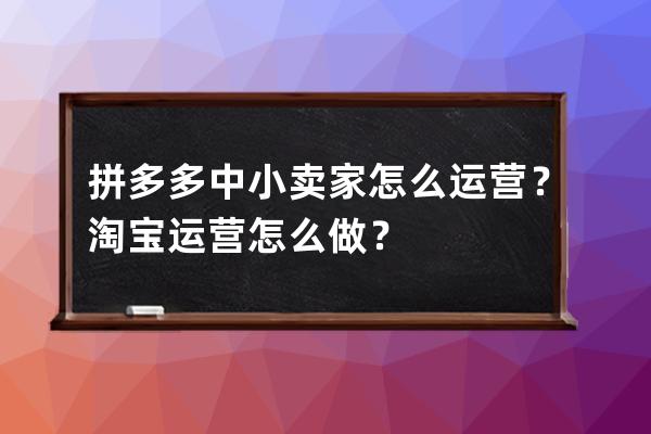 拼多多中小卖家怎么运营？淘宝运营怎么做？ 