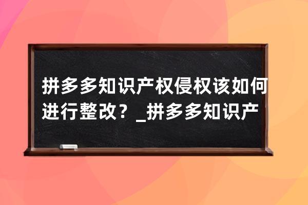 拼多多知识产权侵权该如何进行整改？_拼多多知识产权申诉 