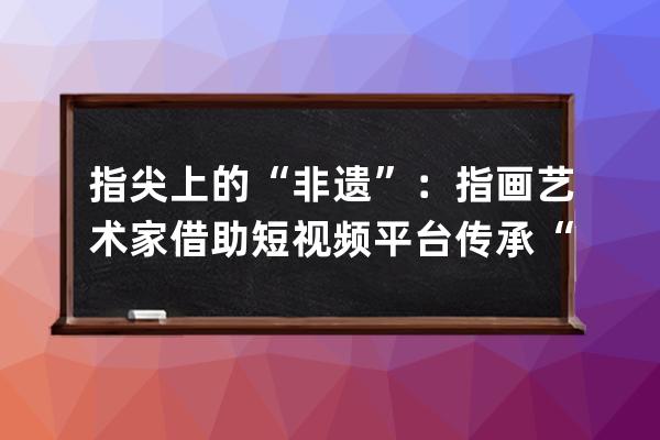 指尖上的“非遗”：指画艺术家借助短视频平台传承“非遗”文化 