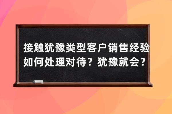 接触犹豫类型客户销售经验如何处理对待？犹豫就会？ 