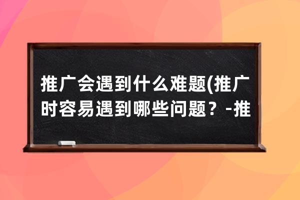 推广会遇到什么难题(推广时容易遇到哪些问题？ - 推广行业如何克服难题)