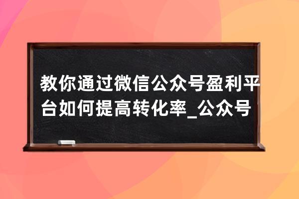 教你通过微信公众号盈利平台如何提高转化率_公众号怎么盈利模式 