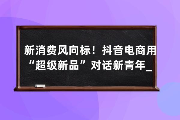 新消费风向标！抖音电商用“超级新品”对话新青年_抖音消费者 