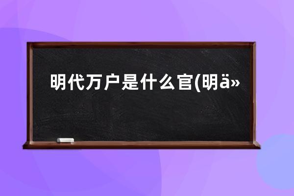 明代万户是什么官(明代官场最高级官员万户的职责是什么？)