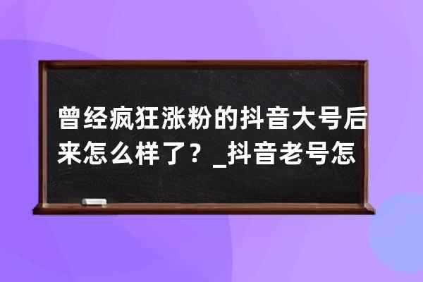 曾经疯狂涨粉的抖音大号后来怎么样了？_抖音老号怎么涨粉 
