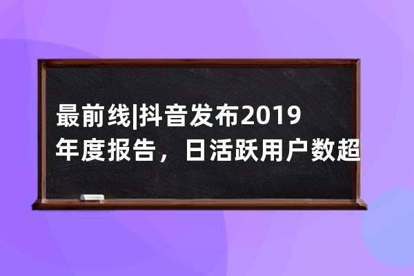 最前线 | 抖音发布2019年度报告，日活跃用户数超4亿_2019抖音用户数据报告 