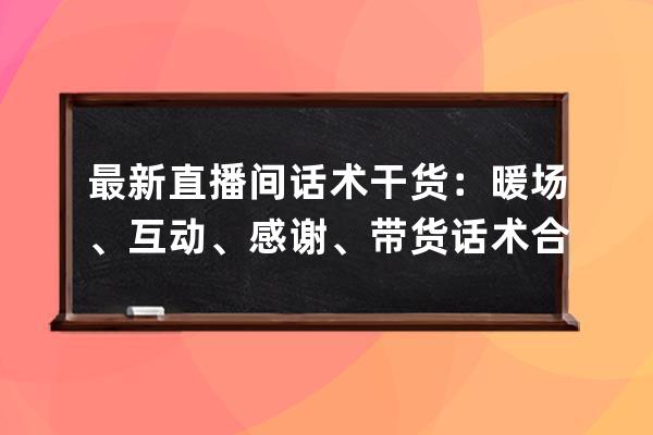 最新直播间话术干货：暖场、互动、感谢、带货话术合集，直播必备！ 