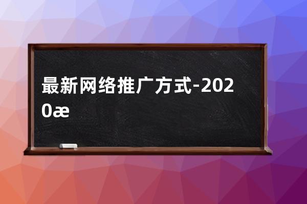 最新网络推广方式-2020最有效的网络推广方式