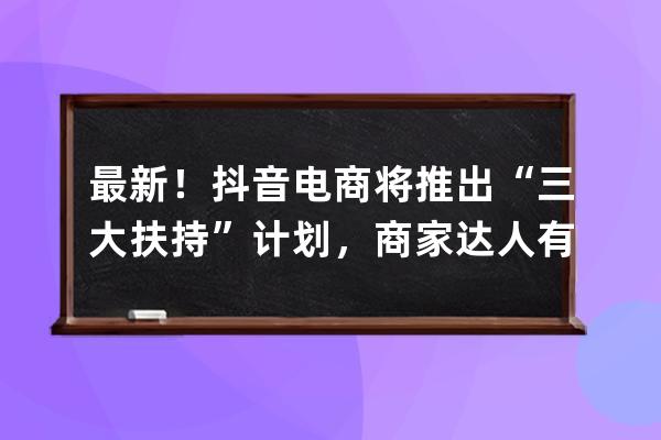 最新！抖音电商将推出“三大扶持”计划，商家达人有哪些新机会？ 