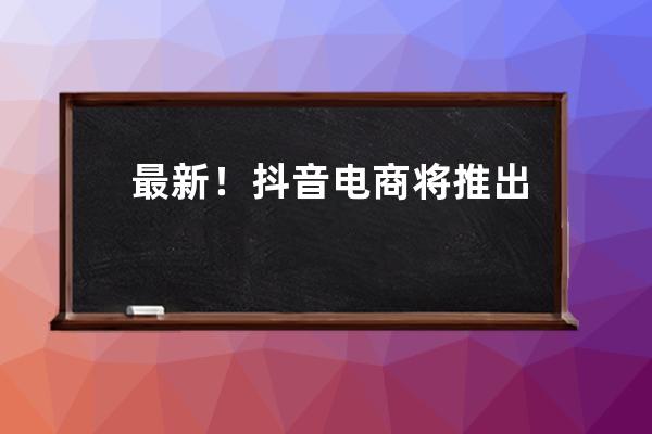 最新！抖音电商将推出“三大扶持”计划，商家达人有哪些新机会？ 