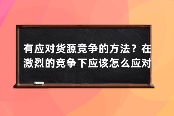 有应对货源竞争的方法？在激烈的竞争下应该怎么应对？ 