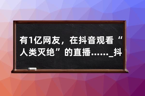 有1亿网友，在抖音观看“人类灭绝”的直播……_抖音全球直播 