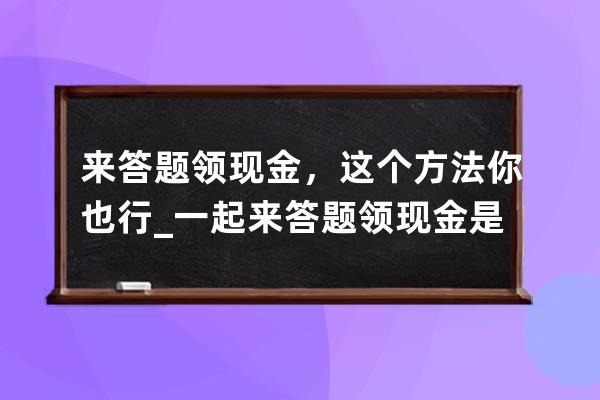 来答题领现金，这个方法你也行_一起来答题领现金是不是真的 