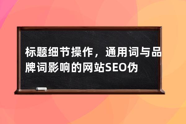 标题细节操作，通用词与品牌词影响的网站SEO伪