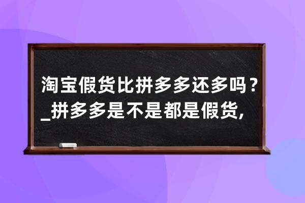 淘宝假货比拼多多还多吗？_拼多多是不是都是假货,为什么比淘宝便宜 