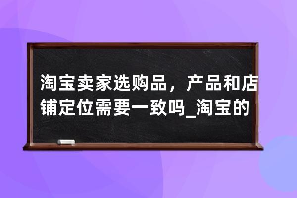 淘宝卖家选购品，产品和店铺定位需要一致吗_淘宝的产品定位是什么 