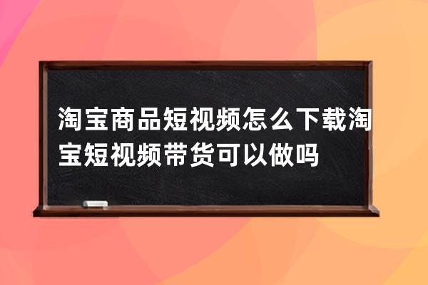 淘宝商品短视频怎么下载 淘宝短视频带货可以做吗 