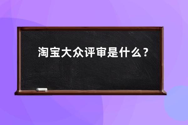 淘宝大众评审是什么？_大众评审是干什么的 