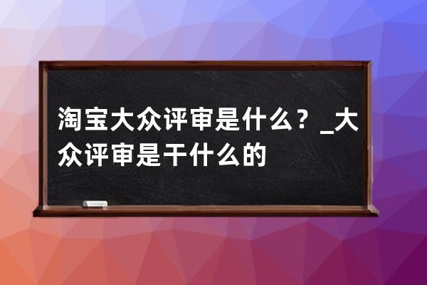 淘宝大众评审是什么？_大众评审是干什么的 