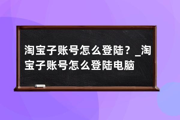 淘宝子账号怎么登陆？_淘宝子账号怎么登陆电脑 