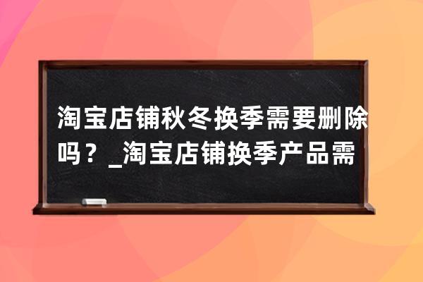 淘宝店铺秋冬换季需要删除吗？_淘宝店铺换季产品需要删除吗 