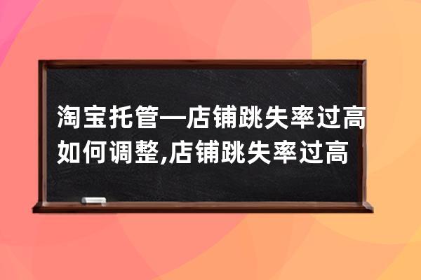 淘宝托管—店铺跳失率过高如何调整?,店铺跳失率过高的原因？ 